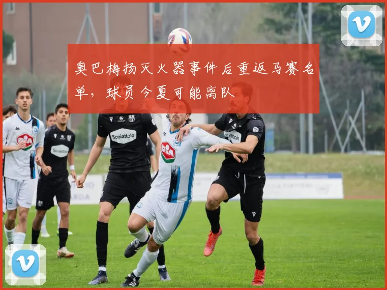 奥巴梅扬灭火器事件后重返马赛名单，球员今夏可能离队