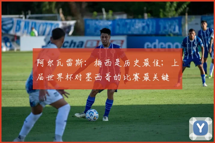 阿尔瓦雷斯：梅西是历史最佳；上届世界杯对墨西哥的比赛最关键